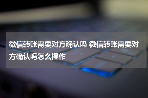 微信转账需要对方确认吗 微信转账需要对方确认吗怎么操作