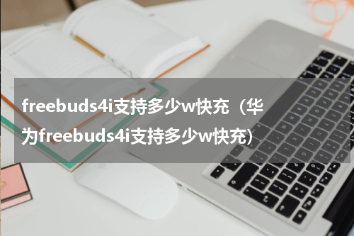 freebuds4i支持多少w快充（华为freebuds4i支持多少w快充）