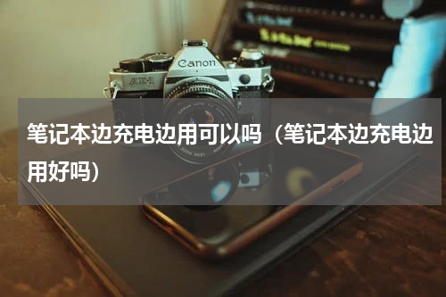 笔记本边充电边用可以吗（笔记本边充电边用好吗）