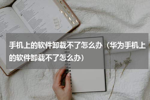 手机上的软件卸载不了怎么办（华为手机上的软件卸载不了怎么办）