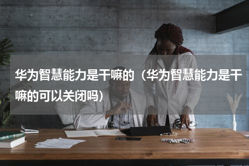 华为智慧能力是干嘛的（华为智慧能力是干嘛的可以关闭吗）