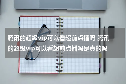 腾讯的超级vip可以看超前点播吗 腾讯的超级vip可以看超前点播吗是真的吗