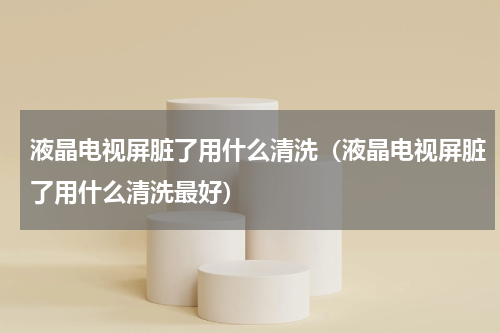 液晶电视屏脏了用什么清洗（液晶电视屏脏了用什么清洗最好）