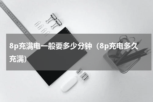 8p充满电一般要多少分钟（8p充电多久充满）