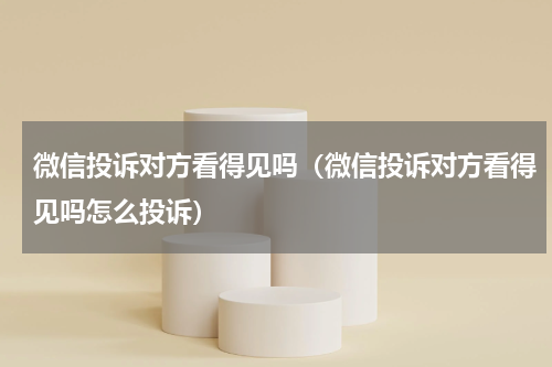 微信投诉对方看得见吗（微信投诉对方看得见吗怎么投诉）