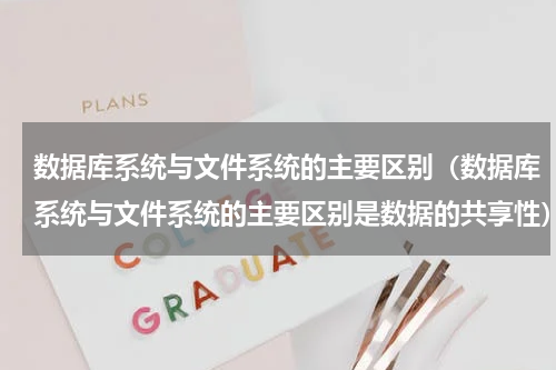 数据库系统与文件系统的主要区别（数据库系统与文件系统的主要区别是数据的共享性）