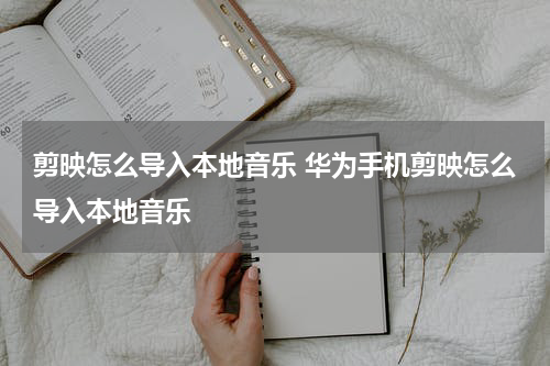 剪映怎么导入本地音乐 华为手机剪映怎么导入本地音乐