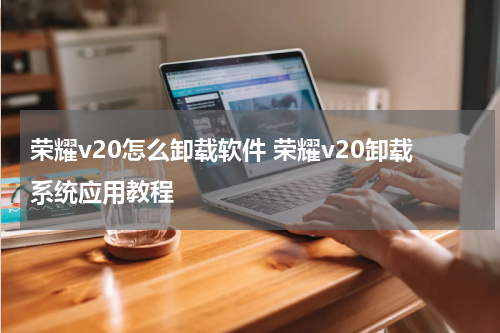 荣耀v20怎么卸载软件 荣耀v20卸载系统应用教程