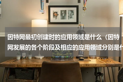 因特网最初创建时的应用领域是什么（因特网发展的各个阶段及相应的应用领域分别是什么）