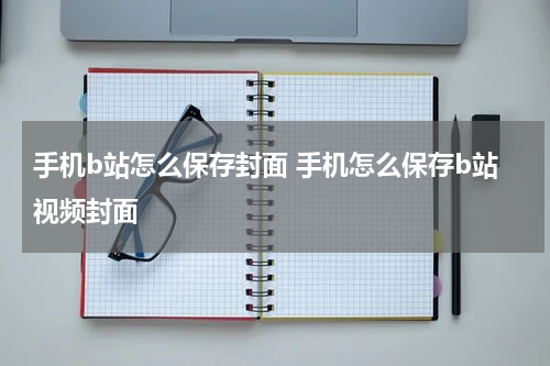 手机b站怎么保存封面 手机怎么保存b站视频封面