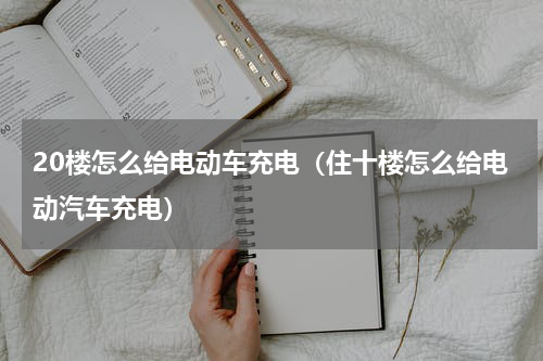 20楼怎么给电动车充电（住十楼怎么给电动汽车充电）