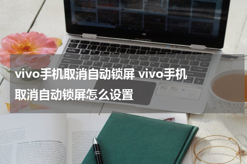 vivo手机取消自动锁屏 vivo手机取消自动锁屏怎么设置