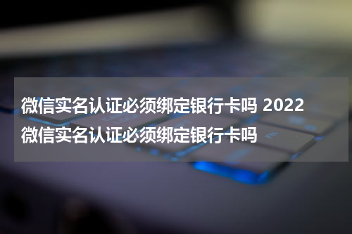 微信实名认证必须绑定银行卡吗 2022微信实名认证必须绑定银行卡吗