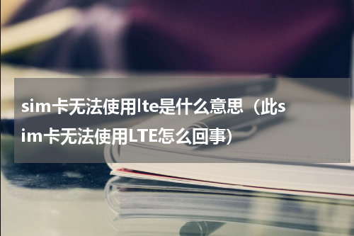 sim卡无法使用lte是什么意思（此sim卡无法使用LTE怎么回事）