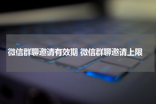 微信群聊邀请有效期 微信群聊邀请上限