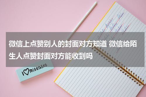 微信上点赞别人的封面对方知道 微信给陌生人点赞封面对方能收到吗