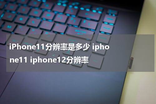 iPhone11分辨率是多少 iphone11 iphone12分辨率