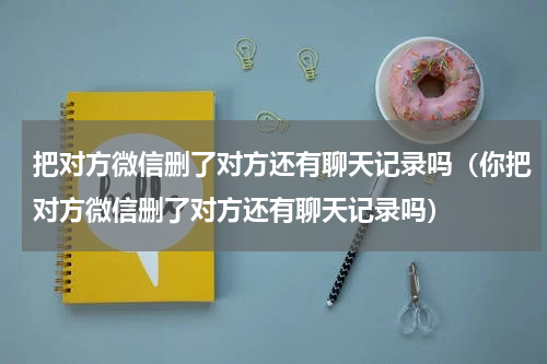 把对方微信删了对方还有聊天记录吗（你把对方微信删了对方还有聊天记录吗）