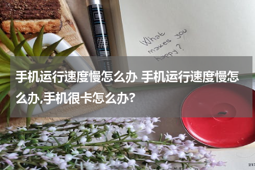 手机运行速度慢怎么办 手机运行速度慢怎么办,手机很卡怎么办?