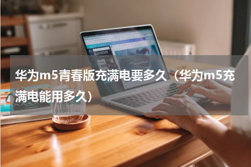 华为m5青春版充满电要多久（华为m5充满电能用多久）