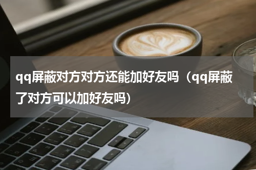 qq屏蔽对方对方还能加好友吗（qq屏蔽了对方可以加好友吗）