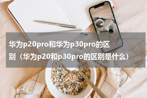 华为p20pro和华为p30pro的区别（华为p20和p30pro的区别是什么）