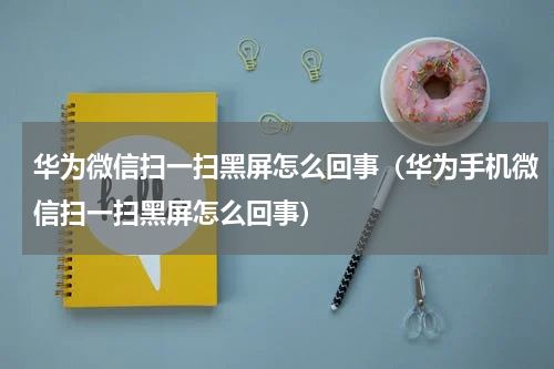 华为微信扫一扫黑屏怎么回事（华为手机微信扫一扫黑屏怎么回事）