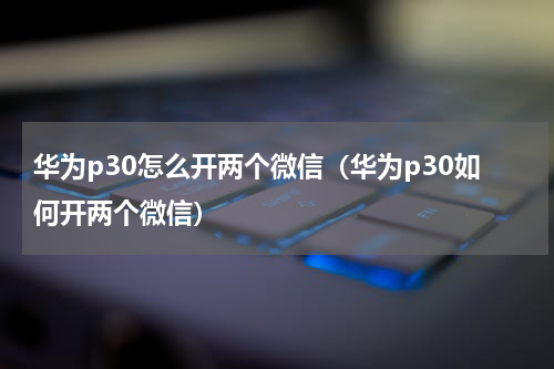 华为p30怎么开两个微信（华为p30如何开两个微信）