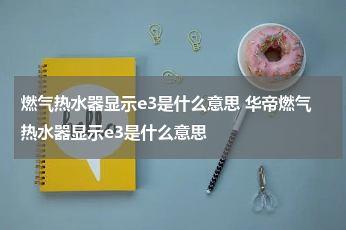 燃气热水器显示e3是什么意思 华帝燃气热水器显示e3是什么意思