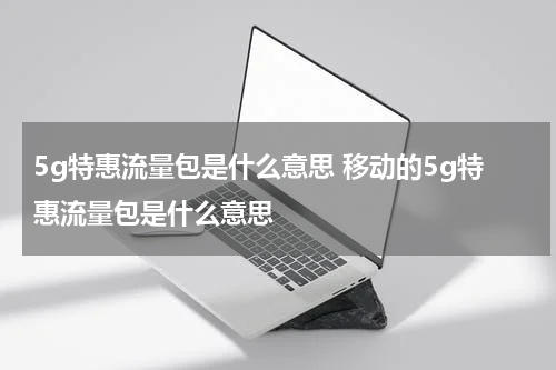 5g特惠流量包是什么意思 移动的5g特惠流量包是什么意思