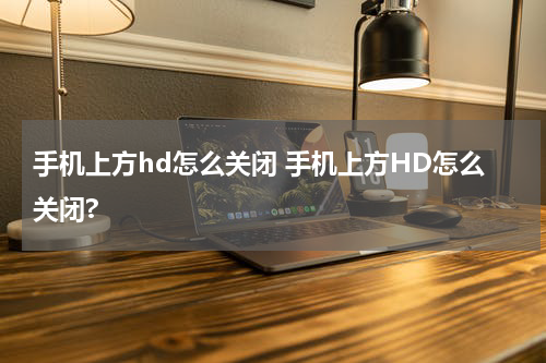 手机上方hd怎么关闭 手机上方HD怎么关闭?