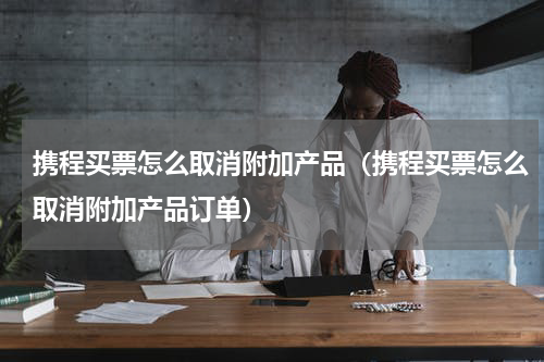 携程买票怎么取消附加产品（携程买票怎么取消附加产品订单）