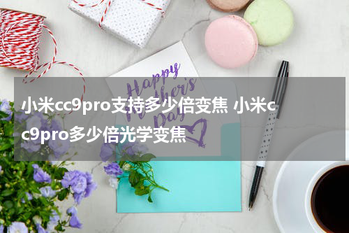 小米cc9pro支持多少倍变焦 小米cc9pro多少倍光学变焦