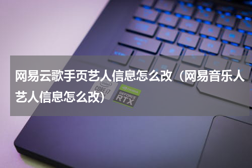 网易云歌手页艺人信息怎么改（网易音乐人艺人信息怎么改）