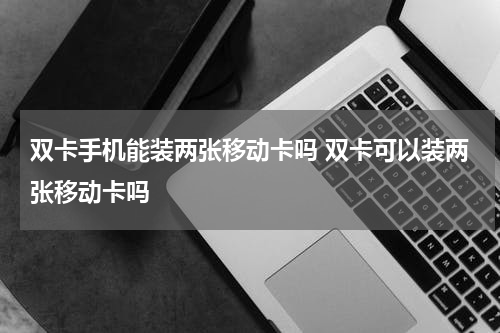 双卡手机能装两张移动卡吗 双卡可以装两张移动卡吗