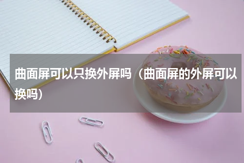 曲面屏可以只换外屏吗（曲面屏的外屏可以换吗）