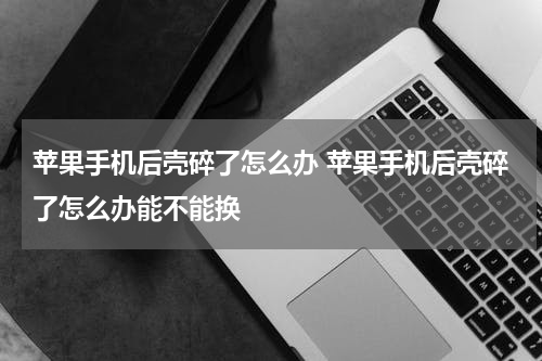 苹果手机后壳碎了怎么办 苹果手机后壳碎了怎么办能不能换