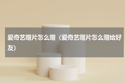 爱奇艺赠片怎么赠（爱奇艺赠片怎么赠给好友）