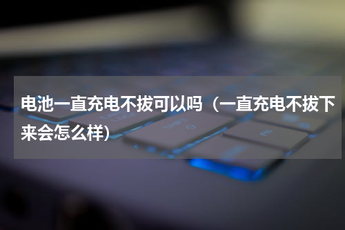 电池一直充电不拔可以吗（一直充电不拔下来会怎么样）