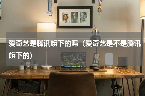 爱奇艺是腾讯旗下的吗（爱奇艺是不是腾讯旗下的）