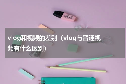 vlog和视频的差别（vlog与普通视频有什么区别）