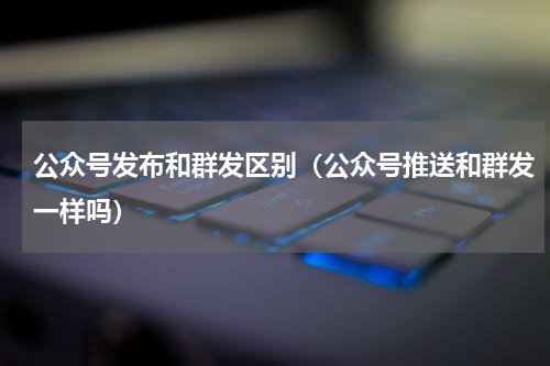 公众号发布和群发区别（公众号推送和群发一样吗）