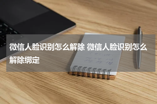 微信人脸识别怎么解除 微信人脸识别怎么解除绑定