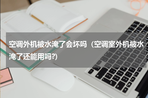 空调外机被水淹了会坏吗（空调室外机被水淹了还能用吗?）