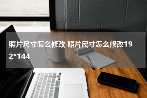 照片尺寸怎么修改 照片尺寸怎么修改192*144