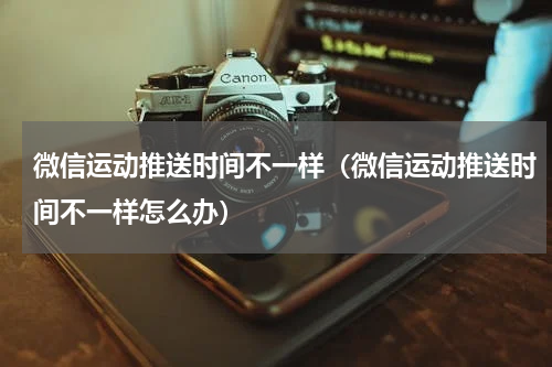 微信运动推送时间不一样（微信运动推送时间不一样怎么办）