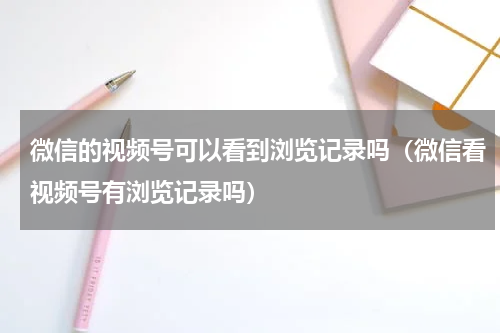 微信的视频号可以看到浏览记录吗（微信看视频号有浏览记录吗）