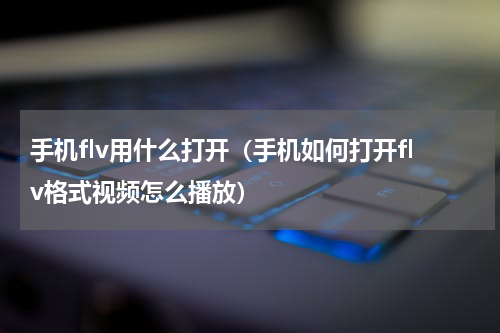 手机flv用什么打开（手机如何打开flv格式视频怎么播放）