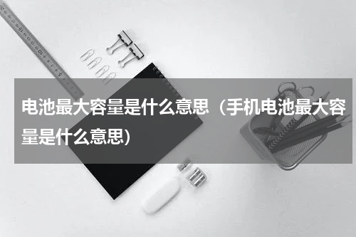 电池最大容量是什么意思（手机电池最大容量是什么意思）