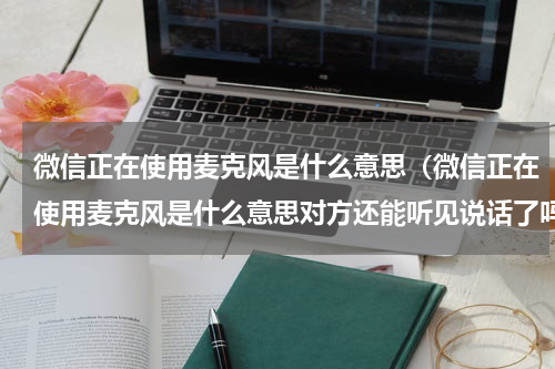 微信正在使用麦克风是什么意思（微信正在使用麦克风是什么意思对方还能听见说话了吗）